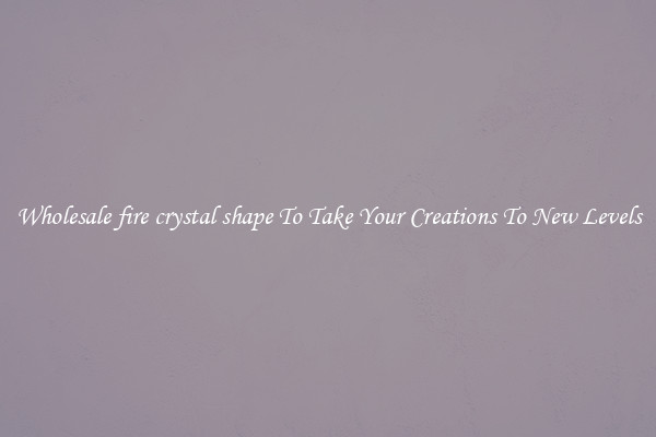 Wholesale fire crystal shape To Take Your Creations To New Levels