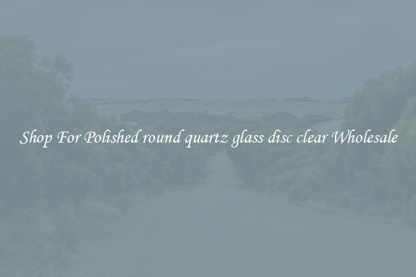 Shop For Polished round quartz glass disc clear Wholesale